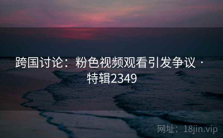 跨国讨论:粉色视频观看引发争议 · 特辑2349 跨国讨论:粉色视频观看引发争议 · 特辑2349