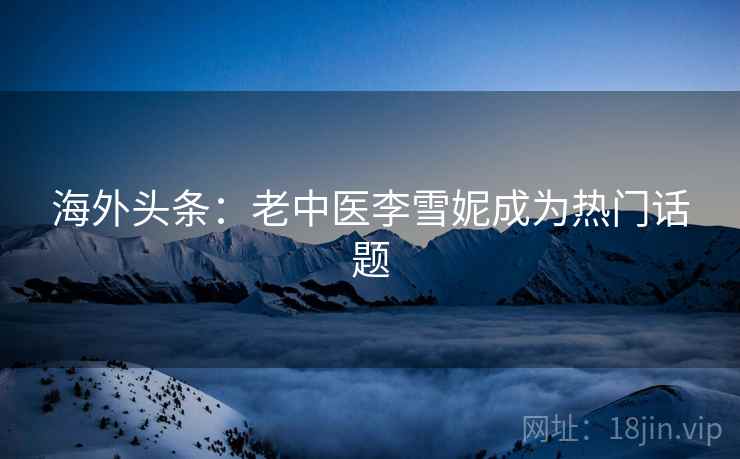 海外头条:老中医李雪妮成为热门话题 海外头条:老中医李雪妮成为热门话题