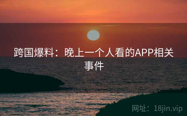 跨国爆料：晚上一个人看的APP相关事件