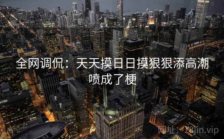 全网调侃:天天摸日日摸狠狠添高潮喷成了梗 全网调侃:天天摸日日摸狠狠添高潮喷成了梗