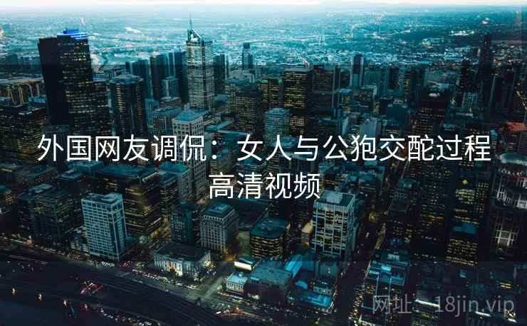 外国网友调侃:女人与公狍交酡过程高清视频