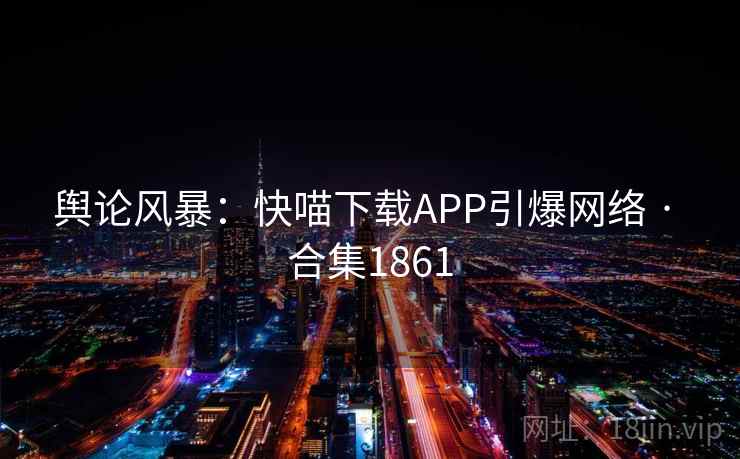 舆论风暴:快喵下载APP引爆网络 · 合集1861 舆论风暴:快喵下载APP引爆网络 · 合集1861